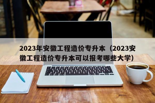 2023年安徽工程造价专升本（2023安徽工程造价专升本可以报考哪些大学）