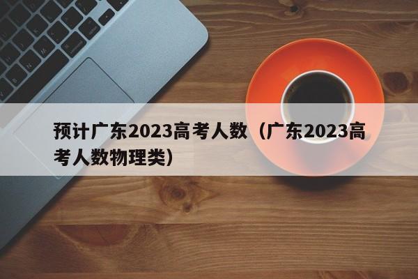 预计广东2023高考人数（广东2023高考人数物理类）