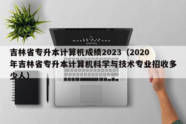吉林省专升本计算机成绩2023（2020年吉林省专升本计算机科学与技术专业招收多少人）