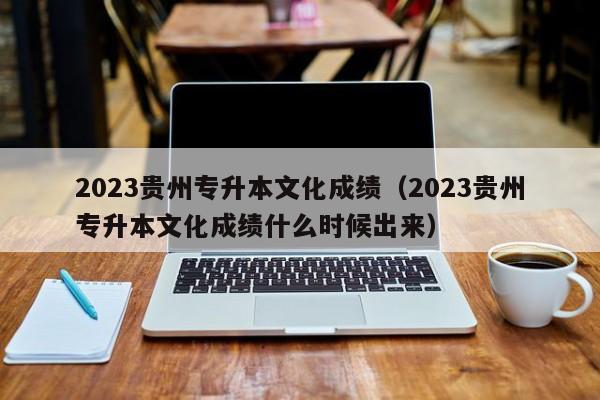 2023贵州专升本文化成绩（2023贵州专升本文化成绩什么时候出来）