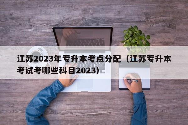 江苏2023年专升本考点分配（江苏专升本考试考哪些科目2023）