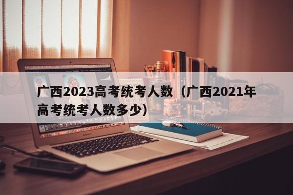 广西2023高考统考人数（广西2021年高考统考人数多少）