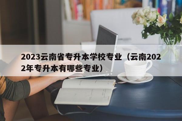 2023云南省专升本学校专业（云南2022年专升本有哪些专业）