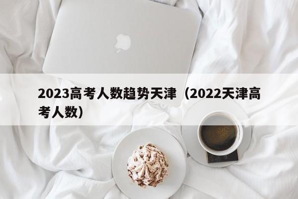 2023高考人数趋势天津（2022天津高考人数）
