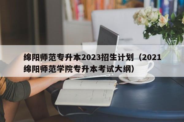 绵阳师范专升本2023招生计划（2021绵阳师范学院专升本考试大纲）