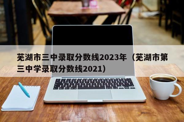 芜湖市三中录取分数线2023年（芜湖市第三中学录取分数线2021）