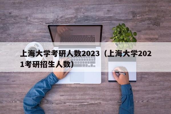 上海大学考研人数2023（上海大学2021考研招生人数）