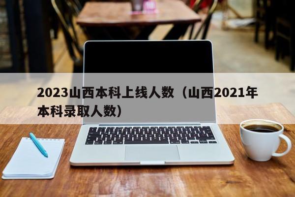 2023山西本科上线人数（山西2021年本科录取人数）