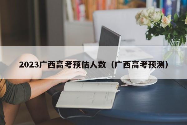 2023广西高考预估人数（广西高考预测）