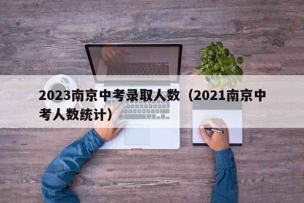 2023南京中考录取人数（2021南京中考人数统计）