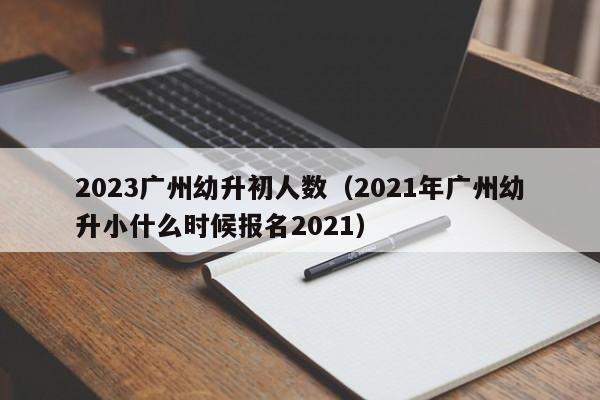 2023广州幼升初人数（2021年广州幼升小什么时候报名2021）
