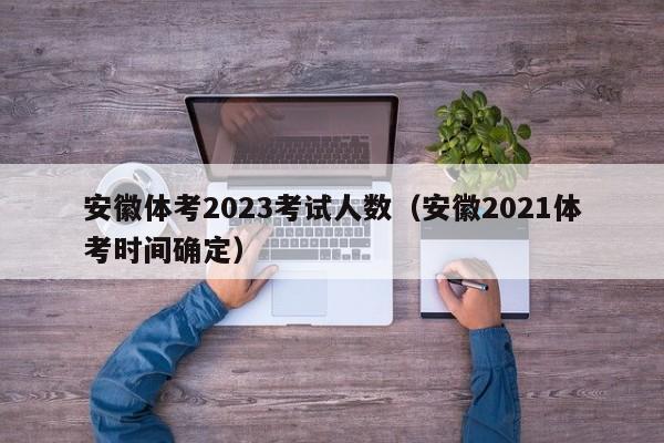 安徽体考2023考试人数（安徽2021体考时间确定）