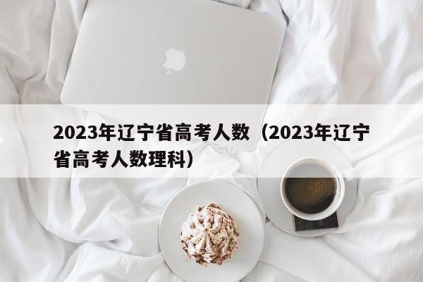 2023年辽宁省高考人数（2023年辽宁省高考人数理科）
