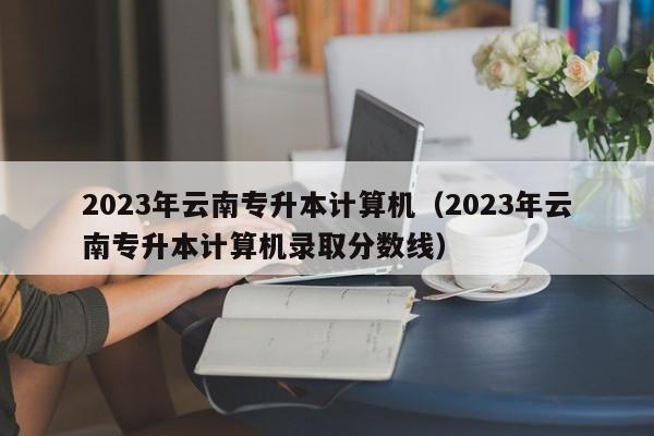 2023年云南专升本计算机（2023年云南专升本计算机录取分数线）