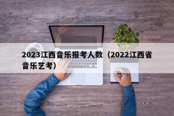 2023江西音乐报考人数（2022江西省音乐艺考）