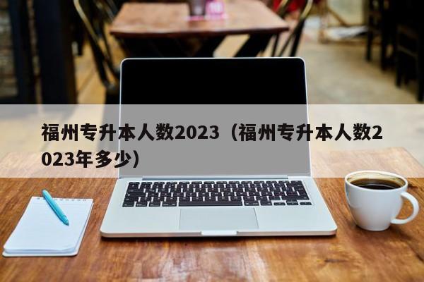 福州专升本人数2023（福州专升本人数2023年多少）